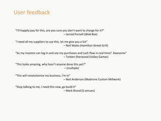 User feedback

“I’ll happily pay for this, are you sure you don’t want to charge for it?”
                                          – Jarrod Purnell (Wok Box)

“I need all my suppliers to use this, let me give you a list”
                                         – Neil Wyles (Hamilton Street Grill)

“So my investor can log in and see my purchases and cash flow in real time? Awesome”
                                     – Torben Sherwood (Valley Games)

“This looks amazing, why hasn’t anyone done this yet?”
                                     – (multiple)

“This will revolutionize my business, I’m in”
                                        – Neil Anderson (Madrone Custom Millwork)

“Stop talking to me, I need this now, go build it”
                                       – Mark Brand (5 venues)
 