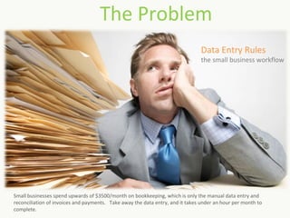 The Problem
                                                                                Data Entry Rules
                                                                                the small business workflow




Small businesses spend upwards of $3500/month on bookkeeping, which is only the manual data entry and
reconciliation of invoices and payments. Take away the data entry, and it takes under an hour per month to
complete.
 