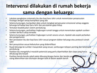 Intervensi dilakukan di rumah bekerja
sama dengan keluarga:
• Lakukan pengkajian sistematis ibu dan bayi baru lahir untuk menentukan penyesuaian
fisiologis dengan setiap komplikasi yang ada
• Selama kunjungan, kumpulkan data untuk mengkaji penyesuaian emosional setiap anggota
keluarga terhadap bayi baru lahir dan perubahan gaya hidup
• Tentukan keadekuatan sistem pendukung
• Selama kunjungan, perhatikan lingkungan rumah tangga untuk menentukan apakah sumber-
sumber berikut cukup tersedia
• Selama kunjungan, perhatikan lingkungan rumah secara umum. Apakah ada aspek perbaikan
dan pengamanan
• Beri perawatan ibu dan bayi baru lahir sesuai program dokter keluarga atau protocol rumah
sakit
• Beri penyuluhan sesuai kebutuhan yang diidentifikasi
• Rujuk keluarga ke sumber masyarakat yang sesuai, sambungan telepon penting dan kelompok
pendukung
• Pastikan ibu mengetahui masalah potensial yang perlu diperhatikan dan siapa yang harus
dihubungi bila terjadi
• Pastikan benda-benda sekali pakai dibuang dengan benar dan benda yang dapat dipakai
ulang dibersihkan dan disimpan dengan baik di dalam wadah bersih
 