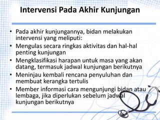 Intervensi Pada Akhir Kunjungan
• Pada akhir kunjungannya, bidan melakukan
intervensi yang meliputi:
• Mengulas secara ringkas aktivitas dan hal-hal
penting kunjungan
• Mengklasifikasi harapan untuk masa yang akan
datang, termasuk jadwal kunjungan berikutnya
• Meninjau kembali rencana penyuluhan dan
membuat kerangka tertulis
• Member informasi cara mengunjungi bidan atau
lembaga, jika diperlukan sebelum jadwal
kunjungan berikutnya
 
