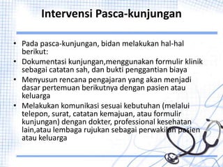 Intervensi Pasca-kunjungan
• Pada pasca-kunjungan, bidan melakukan hal-hal
berikut:
• Dokumentasi kunjungan,menggunakan formulir klinik
sebagai catatan sah, dan bukti penggantian biaya
• Menyusun rencana pengajaran yang akan menjadi
dasar pertemuan berikutnya dengan pasien atau
keluarga
• Melakukan komunikasi sesuai kebutuhan (melalui
telepon, surat, catatan kemajuan, atau formulir
kunjungan) dengan dokter, professional kesehatan
lain,atau lembaga rujukan sebagai perwakilan pasien
atau keluarga
 