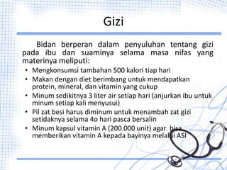 Gizi
Bidan berperan dalam penyuluhan tentang gizi
pada ibu dan suaminya selama masa nifas yang
materinya meliputi:
• Mengkonsumsi tambahan 500 kalori tiap hari
• Makan dengan diet berimbang untuk mendapatkan
protein, mineral, dan vitamin yang cukup
• Minum sedikitnya 3 liter air setiap hari (anjurkan ibu untuk
minum setiap kali menyusui)
• Pil zat besi harus diminum untuk menambah zat gizi
setidaknya selama 4o hari pasca bersalin
• Minum kapsul vitamin A (200.000 unit) agar bisa
memberikan vitamin A kepada bayinya melalui ASI
 