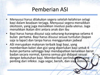Pemberian ASI
• Menyusui harus dilakukan segera setelah kelahiran selagi
bayi dalam keadaan terjaga. Menyusui segera menaikkan
oksitosin, yang juga menaikkan involusi pada uterus. Juga
menaikkan ikatan dini antara anak dan ibu
• Bayi harus hanya disusui saja sekurang-kurangnya selama 4
bulan pertama. Bayi harus disusui sesuai tuntutan (kapan
saja ia lapar) dan tanpa harus menggunakan jadwal
• ASI merupakan makanan terbaik bagi bayi, yang
memberikan kalori dan gizi yang diperlukan bayi untuk 4
bulan pertama sehingga bayi mendapatkan kenaikkan berat
badan secara normal, karena semua gizi didapat sesuai
dengan kebutuhan bayi. Memberikan perlindungan yang
penting dari infeksi. Juga segar, bersih, dan siap diminum.
 