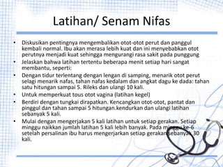 Latihan/ Senam Nifas
• Diskusikan pentingnya mengembalikan otot-otot perut dan panggul
kembali normal. Ibu akan merasa lebih kuat dan ini menyebabkan otot
perutnya menjadi kuat sehingga mengurangi rasa sakit pada punggung
• Jelaskan bahwa latihan tertentu beberapa menit setiap hari sangat
membantu, seperti:
• Dengan tidur terlentang dengan lengan di samping, menarik otot perut
selagi menarik nafas, tahan nafas kedalam dan angkat dagu ke dada: tahan
satu hitungan sampai 5. Rileks dan ulangi 10 kali.
• Untuk memperkuat tous otot vagina (latihan kegel)
• Berdiri dengan tungkai dirapatkan. Kencangkan otot-otot, pantat dan
pinggul dan tahan sampai 5 hitungan.kendurkan dan ulangi latihan
sebanyak 5 kali.
• Mulai dengan mengerjakan 5 kali latihan untuk setiap gerakan. Setiap
minggu naikkan jumlah latihan 5 kali lebih banyak. Pada minggu ke-6
setelah persalinan ibu harus mengerjarkan setiap gerakan sebanyak 30
kali.
 