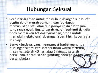 Hubungan Seksual
• Secara fisik aman untuk memulai hubungan suami istri
begitu darah merah berhenti dan ibu dapat
memasukkan satu atau dua jarinya ke dalam vagina
tanpa rasa nyeri. Begitu darah merah berhenti dan dia
tidak merasakan ketidaknyamanan, aman untuk
memulai melakukan hubunngan suami istri kapan saja
ibu siap.
• Banyak budaya, yang mempunyai tradisi menunda
hubungan suami istri sampai masa waktu tertentu,
misalnya setelah 40 hari atau 6 minggu setelah
persalinan. Keputusan tergantung pada pasangan yang
bersangkutan
 