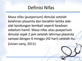 Definisi Nifas
Masa nifas (pueperium) dimulai setelah
kelahiran plasenta dan berakhir ketika alat-
alat kandungan kembali seperti keadaan
sebelum hamil. Masa nifas atau pueperium
dimulai sejak 2 jam setelah lahirnya plasenta
sampai dengan 6 minggu (42 hari) setelah itu.
(vivian nany, 2011)
 
