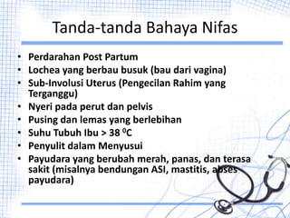 Tanda-tanda Bahaya Nifas
• Perdarahan Post Partum
• Lochea yang berbau busuk (bau dari vagina)
• Sub-Involusi Uterus (Pengecilan Rahim yang
Terganggu)
• Nyeri pada perut dan pelvis
• Pusing dan lemas yang berlebihan
• Suhu Tubuh Ibu > 38 0C
• Penyulit dalam Menyusui
• Payudara yang berubah merah, panas, dan terasa
sakit (misalnya bendungan ASI, mastitis, abses
payudara)
 