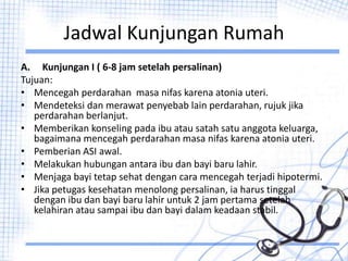 Jadwal Kunjungan Rumah
A. Kunjungan I ( 6-8 jam setelah persalinan)
Tujuan:
• Mencegah perdarahan masa nifas karena atonia uteri.
• Mendeteksi dan merawat penyebab lain perdarahan, rujuk jika
perdarahan berlanjut.
• Memberikan konseling pada ibu atau satah satu anggota keluarga,
bagaimana mencegah perdarahan masa nifas karena atonia uteri.
• Pemberian ASI awal.
• Melakukan hubungan antara ibu dan bayi baru lahir.
• Menjaga bayi tetap sehat dengan cara mencegah terjadi hipotermi.
• Jika petugas kesehatan menolong persalinan, ia harus tinggal
dengan ibu dan bayi baru lahir untuk 2 jam pertama setelah
kelahiran atau sampai ibu dan bayi dalam keadaan stabil.
 