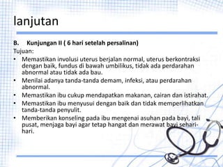 lanjutan
B. Kunjungan II ( 6 hari setelah persalinan)
Tujuan:
• Memastikan involusi uterus berjalan normal, uterus berkontraksi
dengan baik, fundus di bawah umbilikus, tidak ada perdarahan
abnormal atau tidak ada bau.
• Menilai adanya tanda-tanda demam, infeksi, atau perdarahan
abnormal.
• Memastikan ibu cukup mendapatkan makanan, cairan dan istirahat.
• Memastikan ibu menyusui dengan baik dan tidak memperlihatkan
tanda-tanda penyulit.
• Memberikan konseling pada ibu mengenai asuhan pada bayi, tali
pusat, menjaga bayi agar tetap hangat dan merawat bayi sehari-
hari.
 