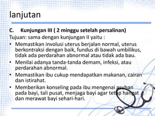 lanjutan
C. Kunjungan III ( 2 minggu setelah persalinan)
Tujuan: sama dengan kunjungan II yaitu :
• Memastikan involusi uterus berjalan normal, uterus
berkontraksi dengan baik, fundus di bawah umbilikus,
tidak ada perdarahan abnormal atau tidak ada bau.
• Menilai adanya tanda-tanda demam, infeksi, atau
perdarahan abnormal.
• Memastikan ibu cukup mendapatkan makanan, cairan
dan istirahat.
• Memberikan konseling pada ibu mengenai asuhan
pada bayi, tali pusat, menjaga bayi agar tetap hangat
dan merawat bayi sehari-hari.
 