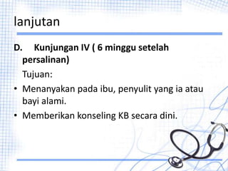 lanjutan
D. Kunjungan IV ( 6 minggu setelah
persalinan)
Tujuan:
• Menanyakan pada ibu, penyulit yang ia atau
bayi alami.
• Memberikan konseling KB secara dini.
 