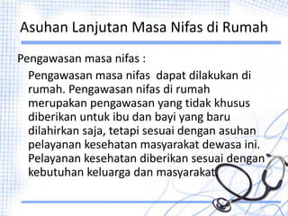 Asuhan Lanjutan Masa Nifas di Rumah
Pengawasan masa nifas :
Pengawasan masa nifas dapat dilakukan di
rumah. Pengawasan nifas di rumah
merupakan pengawasan yang tidak khusus
diberikan untuk ibu dan bayi yang baru
dilahirkan saja, tetapi sesuai dengan asuhan
pelayanan kesehatan masyarakat dewasa ini.
Pelayanan kesehatan diberikan sesuai dengan
kebutuhan keluarga dan masyarakat.
 