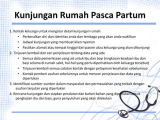 Kunjungan Rumah Pasca Partum
1. Kontak keluarga untuk mengatur detail kunjungan rumah
• Perkenalkan diri dan identitas anda dan lembaga yang akan anda wakilkan
• Jadwal kunjungan yang membuat klien nyaman
• Pastikan alamat atau tempat tinggal dari pasien atau keluarga yang akan dikunjungi
2. Tinjauan kembali dan cari penjelasan tentang data yang ada
• Semua data pemeriksaan yang ad untuk ibu dan bayi (ringkasan keadaan ibu dan
bayi selama di rumah sakit, hal-hal yang perlu diperhatikan oleh keluarga tersebut)
• Tinjauan kembali semua catatan kontak dengan pelayanan kesehatan sebelumnya
• Kontak pemberi asuhan sebelumnya untuk mencari penjelasan dan data yang
diperlukan
3. Identifikasi sumber-sumber dalam masyarakat dan permasalahan yang terkait dengan
asuhan lanjutan yang diperlukan
4. Rencana kunjungan dan siapkan peralatan dan bahan-bahan yang diperlukan untuk
pengkajian ibu dan bayi, guna penyuluhan yang akan dilakukan
 