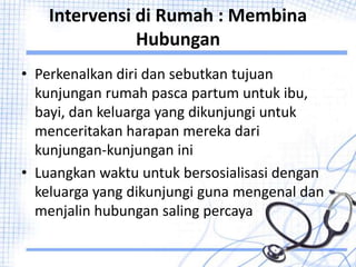 Intervensi di Rumah : Membina
Hubungan
• Perkenalkan diri dan sebutkan tujuan
kunjungan rumah pasca partum untuk ibu,
bayi, dan keluarga yang dikunjungi untuk
menceritakan harapan mereka dari
kunjungan-kunjungan ini
• Luangkan waktu untuk bersosialisasi dengan
keluarga yang dikunjungi guna mengenal dan
menjalin hubungan saling percaya
 