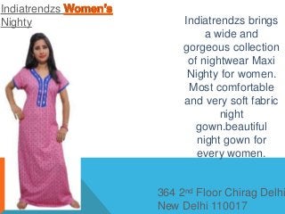 Indiatrendzs
Nighty
364 2nd Floor Chirag Delhi
New Delhi 110017
Indiatrendzs brings
a wide and
gorgeous collection
of nightwear Maxi
Nighty for women.
Most comfortable
and very soft fabric
night
gown.beautiful
night gown for
every women.
 