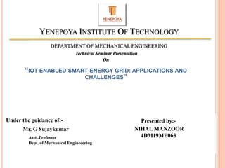 Technical Seminar Presentation
On
“IOT ENABLED SMART ENERGY GRID: APPLICATIONS AND
CHALLENGES”
YENEPOYA INSTITUTE OF TECHNOLOGY
DEPARTMENT OF MECHANICAL ENGINEERING
Presented by:-
NIHAL MANZOOR
4DM19ME063
Under the guidance of:-
Mr. G Sujaykumar
Asst .Professor
Dept. of Mechanical Engineeering
1
 