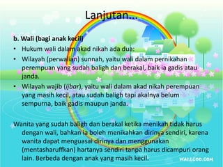 Lanjutan...
b. Wali (bagi anak kecil)
• Hukum wali dalam akad nikah ada dua:
• Wilayah (perwalian) sunnah, yaitu wali dalam pernikahan
perempuan yang sudah baligh dan berakal, baik ia gadis atau
janda.
• Wilayah wajib (ijbar), yaitu wali dalam akad nikah perempuan
yang masih kecil, atau sudah baligh tapi akalnya belum
sempurna, baik gadis maupun janda.
Wanita yang sudah baligh dan berakal ketika menikah tidak harus
dengan wali, bahkan ia boleh menikahkan dirinya sendiri, karena
wanita dapat menguasai dirinya dan menggunakan
(mentasharuffkan) hartanya sendiri tanpa harus dicampuri orang
lain. Berbeda dengan anak yang masih kecil.
 