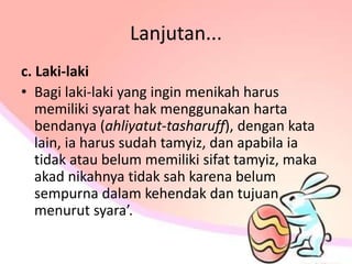 Lanjutan...
c. Laki-laki
• Bagi laki-laki yang ingin menikah harus
memiliki syarat hak menggunakan harta
bendanya (ahliyatut-tasharuff), dengan kata
lain, ia harus sudah tamyiz, dan apabila ia
tidak atau belum memiliki sifat tamyiz, maka
akad nikahnya tidak sah karena belum
sempurna dalam kehendak dan tujuan
menurut syara’.
 