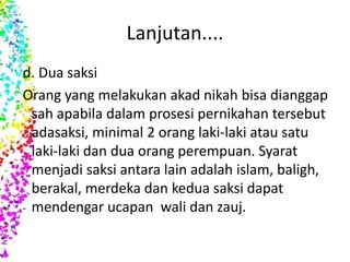 Lanjutan....
d. Dua saksi
Orang yang melakukan akad nikah bisa dianggap
sah apabila dalam prosesi pernikahan tersebut
adasaksi, minimal 2 orang laki-laki atau satu
laki-laki dan dua orang perempuan. Syarat
menjadi saksi antara lain adalah islam, baligh,
berakal, merdeka dan kedua saksi dapat
mendengar ucapan wali dan zauj.
 