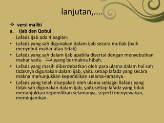 lanjutan,....
 versi maliki
a. Ijab dan Qobul
Lafadz ijab ada 4 bagian:
• Lafadz yang sah digunakan dalam ijab secara mutlak (baik
menyebut mahar atau tidak)
• Lafadz yang sah dalam ijab apabila disertai dengan menyebutkan
mahar yaitu ُ‫ْت‬‫ب‬َ‫ه‬ َ‫و‬yang bermakna hibah.
• Lafadz yang masih diberdebatkan oleh para ulama dalam hal sah
tidaknya digunakan dalam ijab, yaitu setiap lafadz yang secara
makna menunjukkan kepemilikan selama-lamanya.
• Lafadz yang telah disepakati oleh ulama sebagai llafadz yang
tidak sah digunakan dalam ijab, yaitusetiap lafadz yang tidak
menunjukkan kepemilikan selamanya, seperti menyewakan,
meminjamkan.
 