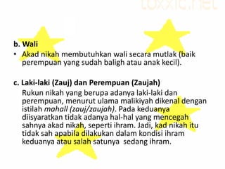 b. Wali
• Akad nikah membutuhkan wali secara mutlak (baik
perempuan yang sudah baligh atau anak kecil).
c. Laki-laki (Zauj) dan Perempuan (Zaujah)
Rukun nikah yang berupa adanya laki-laki dan
perempuan, menurut ulama malikiyah dikenal dengan
istilah mahall (zauj/zaujah). Pada keduanya
diisyaratkan tidak adanya hal-hal yang mencegah
sahnya akad nikah, seperti ihram. Jadi, kad nikah itu
tidak sah apabila dilakukan dalam kondisi ihram
keduanya atau salah satunya sedang ihram.
 
