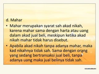 d. Mahar
• Mahar merupakan syarat sah akad nikah,
karena mahar sama dengan harta atau uang
dalam akad jual beli, meskipun ketika akad
nikah mahar tidak harus disebut.
• Apabila akad nikah tanpa adanya mahar, maka
kad nikahnya tidak sah. Sama dengan orang
yang sedang bertransaksi jual beli, tanpa
adanya uang maka jual belinya tidak sah.
 
