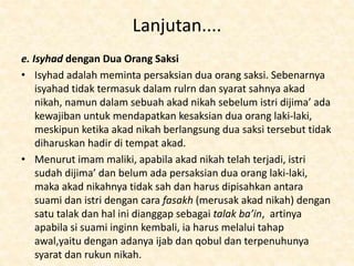 Lanjutan....
e. Isyhad dengan Dua Orang Saksi
• Isyhad adalah meminta persaksian dua orang saksi. Sebenarnya
isyahad tidak termasuk dalam rulrn dan syarat sahnya akad
nikah, namun dalam sebuah akad nikah sebelum istri dijima’ ada
kewajiban untuk mendapatkan kesaksian dua orang laki-laki,
meskipun ketika akad nikah berlangsung dua saksi tersebut tidak
diharuskan hadir di tempat akad.
• Menurut imam maliki, apabila akad nikah telah terjadi, istri
sudah dijima’ dan belum ada persaksian dua orang laki-laki,
maka akad nikahnya tidak sah dan harus dipisahkan antara
suami dan istri dengan cara fasakh (merusak akad nikah) dengan
satu talak dan hal ini dianggap sebagai talak ba’in, artinya
apabila si suami inginn kembali, ia harus melalui tahap
awal,yaitu dengan adanya ijab dan qobul dan terpenuhunya
syarat dan rukun nikah.
 