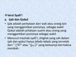 Versi Syafi’i
a. Ijab dan Qobul
• Ijab adalah perkataan dari wali atau orang lain
yang menggantikan posisinya, sebagai wakil.
Qobul adalah prkataan suami atau orang yang
menggantikan posisinya sebagai wakil.
• Menurut mazhab syafi’i, shighat yang sah dalam
ijab dan qobul hanya lafadz-lafadz yang tercetak
dari “ ُ‫ح‬َ‫ا‬‫ك‬ْ‫ن‬‫”ا‬ atau “ُ‫ج‬‫ي‬ِ‫و‬ ْ‫َز‬‫ت‬” yang keduanya bermakna
menikah.
 