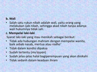 b. Wali
• Salah satu rukun nikah adalah wali, yaitu orang yang
melakukan ijab nikah, sehingga akad nikah tanpa adanya
wali hukumnya tidak sah.
c. Mempelai laki-laki
Syarat laki-laki yang mau menikah sebagai berikut:
• Tidak ada hubungan mahram dengan mempelai wanita,
baik sebab nasab, mertua atau rodho’
• Tidak dalam kondisi dipaksa
• Sudah tertentu (mu’ayyan)
• Sudah jelas-jelas halal bagiperempuan yang akan dinikahi
• Tidak sedanh dalam keadaan ihram
 
