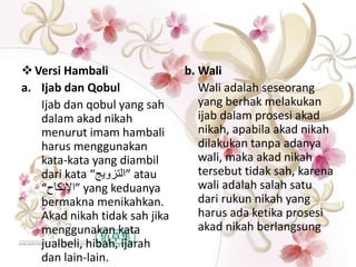 Versi Hambali
a. Ijab dan Qobul
Ijab dan qobul yang sah
dalam akad nikah
menurut imam hambali
harus menggunakan
kata-kata yang diambil
dari kata “‫”التزويج‬ atau
“‫”اإلنكاح‬ yang keduanya
bermakna menikahkan.
Akad nikah tidak sah jika
menggunakan kata
jualbeli, hibah, ijarah
dan lain-lain.
b. Wali
Wali adalah seseorang
yang berhak melakukan
ijab dalam prosesi akad
nikah, apabila akad nikah
dilakukan tanpa adanya
wali, maka akad nikah
tersebut tidak sah, karena
wali adalah salah satu
dari rukun nikah yang
harus ada ketika prosesi
akad nikah berlangsung
 