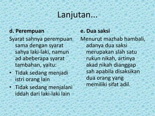 Lanjutan...
d. Perempuan
Syarat sahnya perempuan
sama dengan syarat
sahya laki-laki, namun
ad abeberapa syarat
tambahan, yaitu:
• Tidak sedang menjadi
istri orang lain
• Tidak sedang menjalani
iddah dari laki-laki lain
e. Dua saksi
Menurut mazhab hambali,
adanya dua saksi
merupakan slah satu
rukun nikah, artinya
akad nikah dianggap
sah apabila disaksikan
dua orang yang
memiliki sifat adil.
 