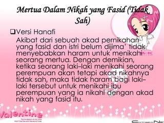 Mertua Dalam Nikah yang Fasid (Tidak
Sah)
Versi Hanafi
Akibat dari sebuah akad pernikahan
yang fasid dan istri belum dijima’ tidak
menyebabkan haram untuk menikahi
seorang mertua. Dengan demikian,
ketika seorang laki-laki menikahi seorang
perempuan akan tetapi akad nikahnya
tidak sah, maka tidak haram bagi laki-
laki tersebut untuk menikahi ibu
perempuan yang ia nikahi dengan akad
nikah yang fasid itu.
 