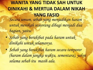 WANITA YANG TIDAK SAH UNTUK
DINIKAHI & MERTUA DALAM NIKAH
YANG FASID
Secara umum, sebab yang menjadikan haram
untuk menikah seseorang dibagi menjadi dua
bagian, yaitu:
• Sebab yang berakibat pada haram untuk
dinikahi untuk selamanya.
• Sebab yang berakibat haram secara temporer
(haram dalam jangka waktu, sementara), yakni
selama sebab itu masih ada.
 