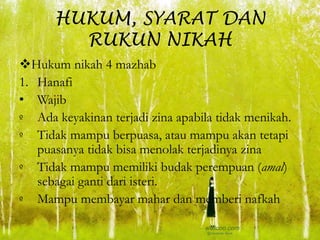 HUKUM, SYARAT DAN
RUKUN NIKAH
Hukum nikah 4 mazhab
1. Hanafi
• Wajib
º Ada keyakinan terjadi zina apabila tidak menikah.
º Tidak mampu berpuasa, atau mampu akan tetapi
puasanya tidak bisa menolak terjadinya zina
º Tidak mampu memiliki budak perempuan (amal)
sebagai ganti dari isteri.
º Mampu membayar mahar dan memberi nafkah
 