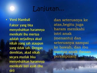 Lanjutan...
• Versi Hambali
Faktor yang bisa
menyebabkan haramnya
menikahi ibu mertua
adalah terjadinya akad
nikah yang sah ataupun
yang tidak sah. Dengan
demikian, akad nikah
secara mutlak bisa
menyebabkan haramnya
menikahi istri ayah (ibu
tiri)
dan seterusnya ke
atas,begitu juga
haram menikahi
istri anak
(menantu) dan
seterusnya sampai
ke bawah, dan ibu
mertua anak (besan
perempuan)
 