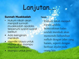 Lanjutan....
Sunnah Muakkadah
• Hukum nikah akan
menjadi sunnah
muakkadah apabila
terpenuhi syarat-syarat
berikut:
 Ada keinginan
menikah
 Memiliki biaya untuk
mahar dan mampu
memberi nafkah.
 Mampu untuk ijma’
Haram
Hukum nikah menjadi
haram apabila
berkeyakinan kalau
setelah menikah akan
memenuhi kebutuhan
nafkah dengan jalan yang
haram, seperti dengan
berbuat dzalim pada
orang lain
 