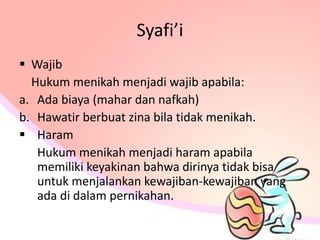 Syafi’i
 Wajib
Hukum menikah menjadi wajib apabila:
a. Ada biaya (mahar dan nafkah)
b. Hawatir berbuat zina bila tidak menikah.
 Haram
Hukum menikah menjadi haram apabila
memiliki keyakinan bahwa dirinya tidak bisa
untuk menjalankan kewajiban-kewajiban yang
ada di dalam pernikahan.
 