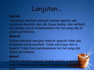 Lanjutan...
• Sunnah
Hukumnya menikah menjadi sunnah apabila ada
keinginan menikah dan ada biaya (mahar dan nafkah)
dan mampu untuk melaksanakan hal-hal yang ada di
dalam pernikahan.
• Makruh
Hukum menikah menjadi makruh apabila tidak ada
keinginan untuk menikah, tidak ada biaya dan ia
hawatir tidak bisa melaksanakan hal-hal yang ada
dalam pernikahan.
• Mubah
Hukum menikah menjadi mubah apabila ia menikah
hanya semata-mata menuruti keinginan syahwatnya
saja.
 