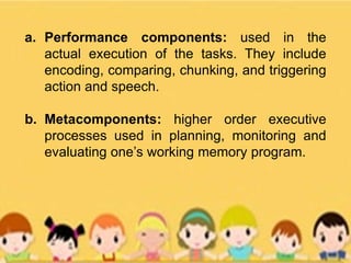 a. Performance components: used in the
actual execution of the tasks. They include
encoding, comparing, chunking, and triggering
action and speech.
b. Metacomponents: higher order executive
processes used in planning, monitoring and
evaluating one’s working memory program.
 