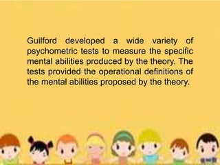 Guilford developed a wide variety of
psychometric tests to measure the specific
mental abilities produced by the theory. The
tests provided the operational definitions of
the mental abilities proposed by the theory.
 