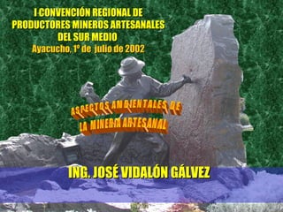 I CONVENCIÓN REGIONAL DEI CONVENCIÓN REGIONAL DE
PRODUCTORES MINEROS ARTESANALESPRODUCTORES MINEROS ARTESANALES
DEL SUR MEDIODEL SUR MEDIO
Ayacucho, 1º de julio de 2002Ayacucho, 1º de julio de 2002
ING. JOSÉ VIDALÓN GÁLVEZING. JOSÉ VIDALÓN GÁLVEZ
 
