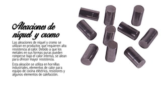 Aleaciones de
níquel y cromo
Las aleaciones de níquel y cromo se
utilizan en productos que requieren alta
resistencia al calor. Debido a que los
metales en sus formas puras pueden
romperse bajo el calor intenso, se alean
para ofrecer mayor resistencia.
Esta aleación se utiliza en hornillas
industriales, elementos de calor para
equipo de cocina eléctrico, resistores y
algunos elementos de calefacción.
 
