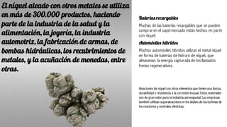 Baterías recargables
Muchas de las baterías recargables que se pueden
comprar en el supermercado están hechos en parte
con níquel.
Automóviles híbridos
Muchos automóviles híbridos utilizan el metal níquel
en forma de baterías de hidruro de níquel, que
almacenan la energía capturadade los llamados
frenos regenerativos.
Aleaciones de níquelcon otros elementosque tienenuna fuerza,
durabilidad o resistencia a la corrosióninusual. Estos materiales
son de gran valor para la industria aeroespacial. Las empresas
también utilizan superaleacionesen los álabes de lasturbinas de
los reactores y centrales eléctricas.
El níquel aleado con otros metales se utiliza
en más de 300.000 productos, haciendo
parte de la industria de la salud y la
alimentación, la joyería, la industria
automotriz, la fabricación de armas, de
bombas hidráulicas, los recubrimientos de
metales, y la acuñación de monedas, entre
otras.
 