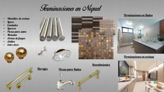 Terminaciones en Níquel
Herrajes Piezas para Baños
Terminaciones en Baños
Terminaciones en cocinas
Revestimientos
• Utensilios de cocinas
• Llaves
• Candados
• Llaveros
• Piezas para autos
• Monedas
• Armas de fuegos
• Anillos
• Entre otros
 