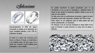 Aplicaciones
Aproximadamente el 65% del níquel
consumido se emplea en la fabricación de
acero inoxidable autentico y otro 12% en
relaciones de níquel.
El metal es la opción más económica para
hacer oro blanco. El níquel, un metal blanco
y de tonalidad mate y de tacto suave, es un
metal que encuentra mucha facilidad para
«blanquear» a otros metales.
Es posible encontrarlo en joyería actualmente, pero no se
recomienda su uso, ya que es cancerígeno y altamente tóxico. El
níquel ha sido vetado en numerosos estados, donde su uso se ve
cada vez más reducido.
Se halla sobre todo en perforaciones corporales y joyería de acero
inoxidable, donde suele representar alrededor del 13% en masa.
Estos aceros no son peligrosos para la salud puesto que son
inertes químicamente y no reaccionan.
Sin embargo el uso de una joya enchapada en níquel (típico de las
joyas de fantasía) sí puede presentar un riesgo serio de alergia o
infección.
 