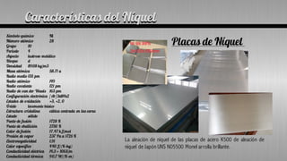 Características del Níquel
Símbolo químico Ni
Número atómico 28
Grupo 10
Periodo 4
Aspecto lustroso metálico
Bloque d
Densidad 8908 kg/m3
Masa atómica 58.71 u
Radio medio 135 pm
Radio atómico 149
Radio covalente 121 pm
Radio de van der Waals 163 pm
Configuración electrónica [Ar]3d84s2
Estados de oxidación +3, +2, 0
Óxido levemente básico
Estructura cristalina cúbica centrada en las caras
Estado sólido
Punto de fusión 1728 K
Punto de ebullición 2730 K
Calor de fusión 17.47 kJ/mol
Presión de vapor 237 Pa a 1726 K
Electronegatividad 1,91
Calor específico 440 J/(K·kg)
Conductividad eléctrica 14,3 × 106S/m
Conductividad térmica 90,7 W/(K·m)
Placas de Níquel
La aleación de níquel de las placas de acero K500 de aleación de
níquel de Japón UNS N05500 Monel arrolla brillante.
Características del Níquel
 