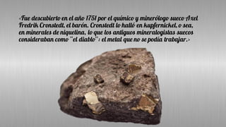 <Fue descubierto en el año 1751 por el químico y minerólogo sueco Axel
Fredrik Cronstedt, el barón. Cronstedt lo halló en kupfernickel, o sea,
en minerales de niquelina, lo que los antiguos mineralogistas suecos
consideraban como “el diablo”: el metal que no se podía trabajar.>
 