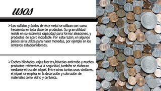 usos
ØLos sulfatos y óxidos de este metal se utilizan con suma
frecuencia en toda clase de productos. Su gran utilidad
reside en su excelente capacidad para formar aleaciones, y
productos de acero inoxidable. Por esta razón, en algunos
países se la utiliza para hacer monedas, por ejemplo en los
centavos estadounidenses.
ØCoches blindados, cajas fuertes,bóvedas antirrobo y muchos
productos referentes a la seguridad, también se elaboran
mediante el uso del níquel. Entre otros tantos usos similares,
el níquel se emplea en la decoración y coloración de
materiales como vidrio y cerámica.
 