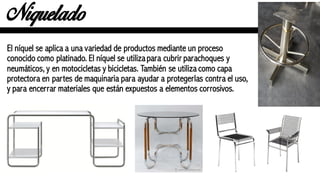 Niquelado
El níquel se aplica a una variedad de productos mediante un proceso
conocido como platinado. El níquel se utilizapara cubrir parachoques y
neumáticos, y en motocicletas y bicicletas. También se utiliza como capa
protectora en partes de maquinaria para ayudar a protegerlas contra el uso,
y para encerrar materiales que están expuestos a elementos corrosivos.
 