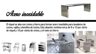 Acero inoxidable
El níquel se alea con cromo y hierro para formar acero inoxidable para lavaderos de
cocina, vajilla y utensilios de cocina. Esta aleación contiene cerca de 8 a 10 por cierto
de níquel y 18 por ciento de cromo, y el resto es hierro.
 